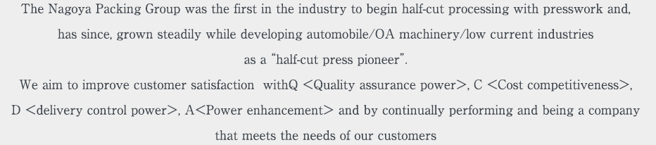 The Nagoya Packing Group was the first in the industry to begin half-cut processing with presswork and, has since, grown steadily while developing automobile/OA machinery/low current industries  as a “half-cut press pioneer”.We aim to improve customer satisfaction  withQ ＜Quality assurance power＞, C ＜Cost competitiveness＞, 
D ＜delivery control power＞, A＜Power enhancement＞ and by continually performing and being a company 
that meets the needs of our customers